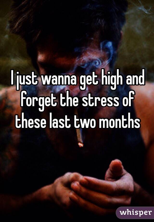 I just wanna get high and forget the stress of these last two months