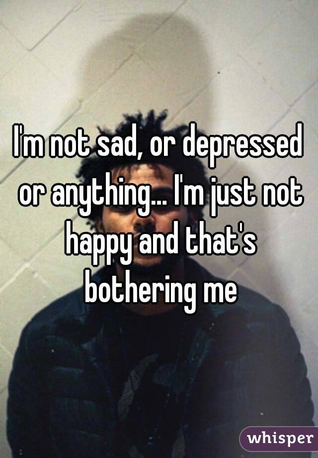 I'm not sad, or depressed or anything… I'm just not happy and that's bothering me