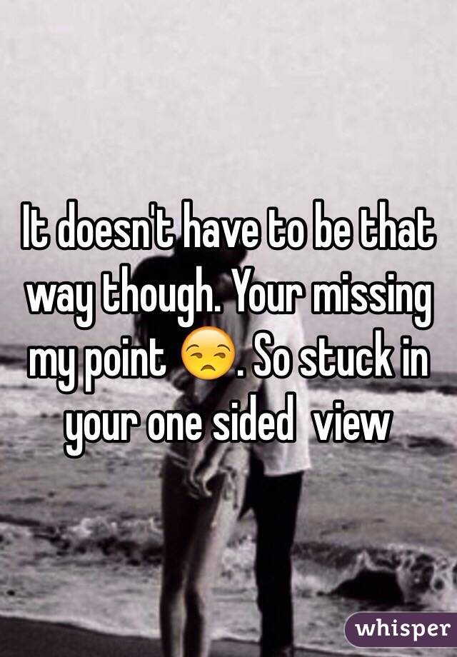 It doesn't have to be that way though. Your missing my point 😒. So stuck in your one sided  view