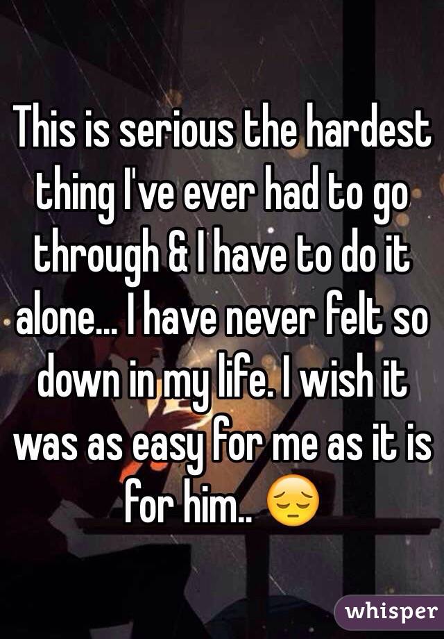 This is serious the hardest thing I've ever had to go through & I have to do it alone... I have never felt so down in my life. I wish it was as easy for me as it is for him.. 😔