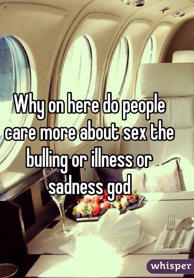 Why on here do people care more about sex the bulling or illness or sadness god 