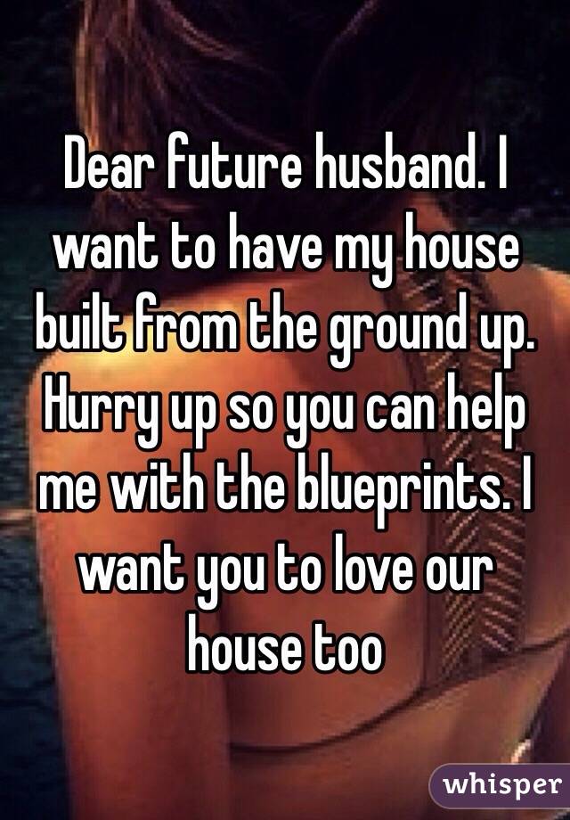 Dear future husband. I want to have my house built from the ground up. Hurry up so you can help me with the blueprints. I want you to love our house too