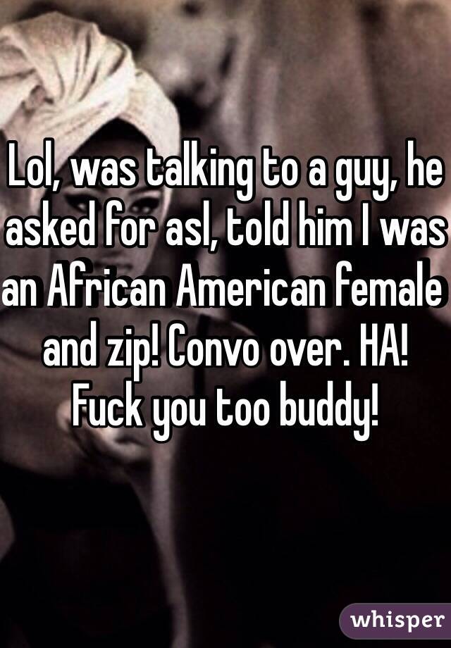 Lol, was talking to a guy, he asked for asl, told him I was an African American female and zip! Convo over. HA!
Fuck you too buddy!