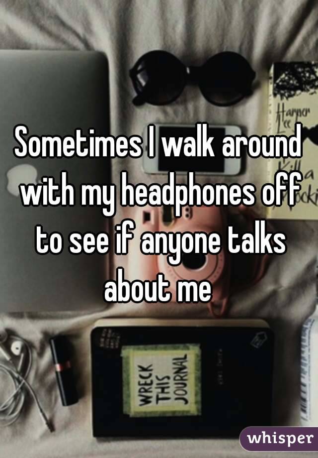 Sometimes I walk around with my headphones off to see if anyone talks about me 