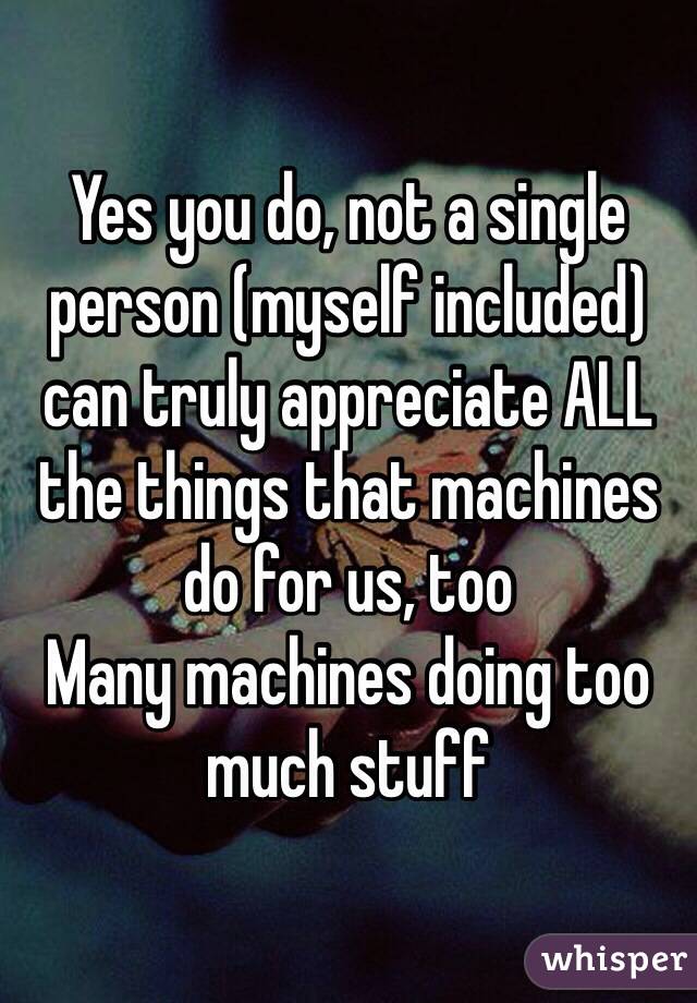 Yes you do, not a single person (myself included) can truly appreciate ALL the things that machines do for us, too
Many machines doing too much stuff 