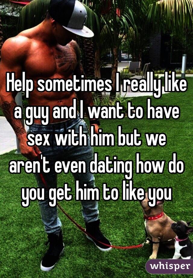 Help sometimes I really like a guy and I want to have sex with him but we aren't even dating how do you get him to like you