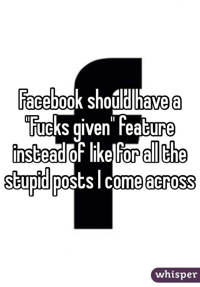 Facebook should have a "Fucks given" feature instead of like for all the stupid posts I come across