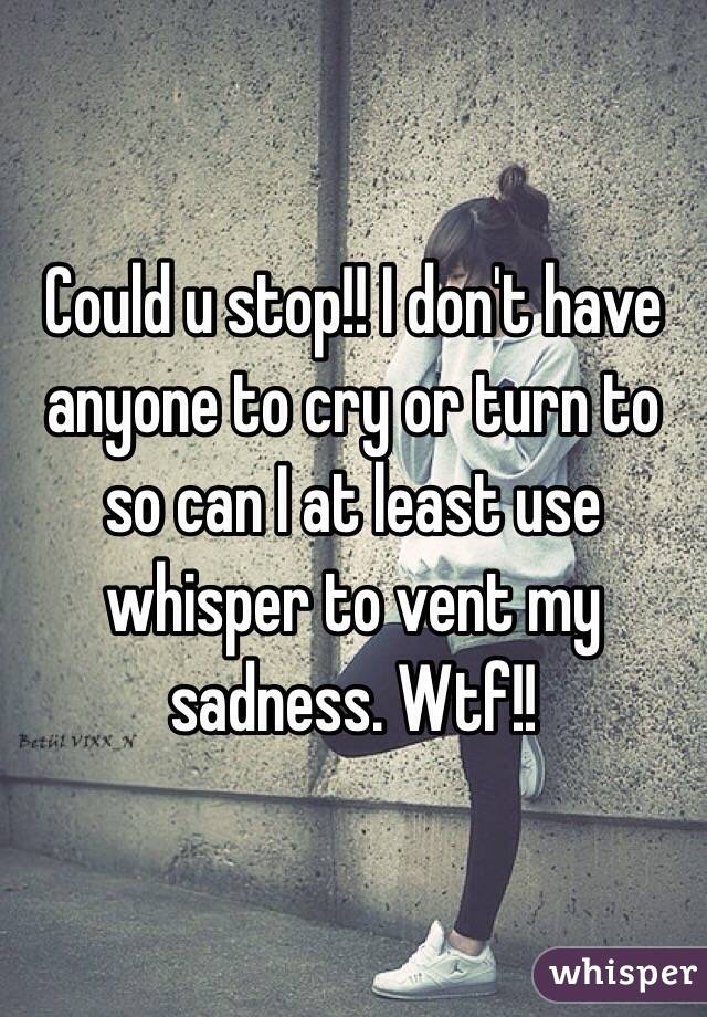 Could u stop!! I don't have anyone to cry or turn to so can I at least use whisper to vent my sadness. Wtf!! 