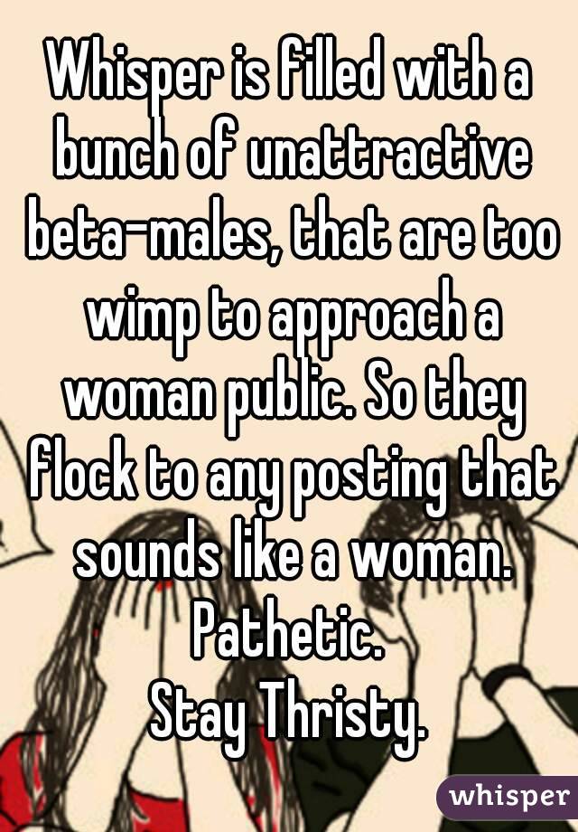 Whisper is filled with a bunch of unattractive beta-males, that are too wimp to approach a woman public. So they flock to any posting that sounds like a woman.
Pathetic.
Stay Thristy.