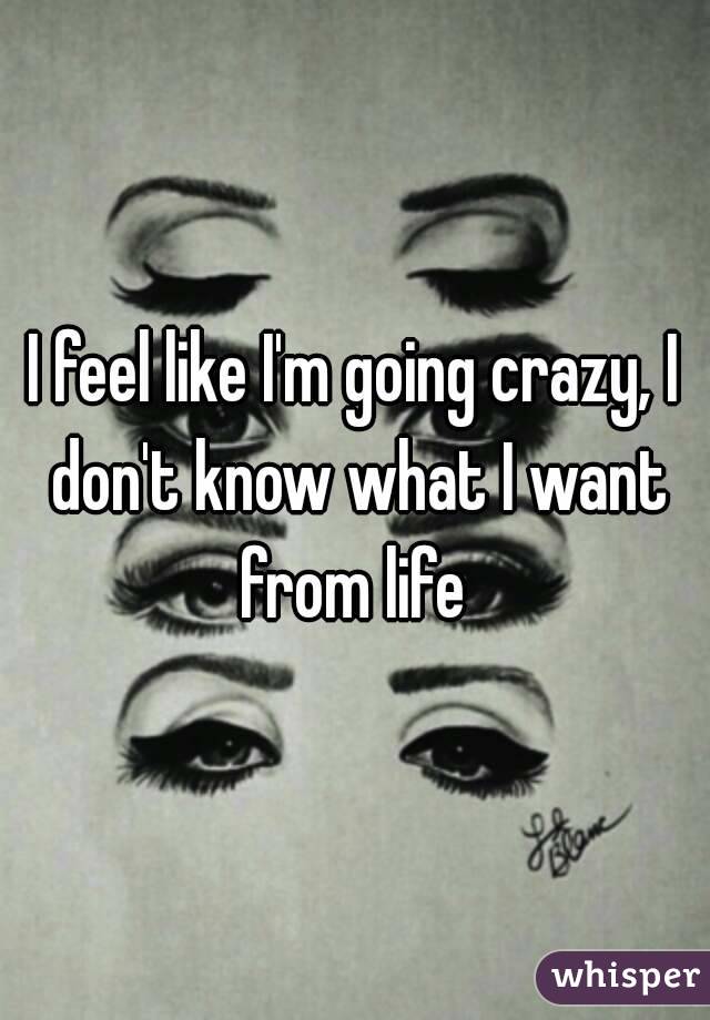 I feel like I'm going crazy, I don't know what I want from life 