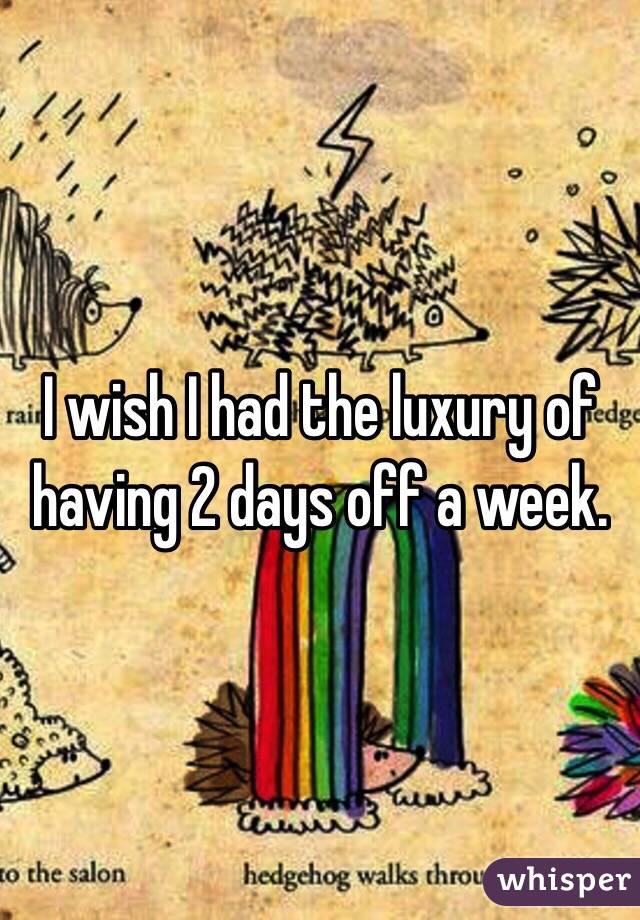 I wish I had the luxury of having 2 days off a week.