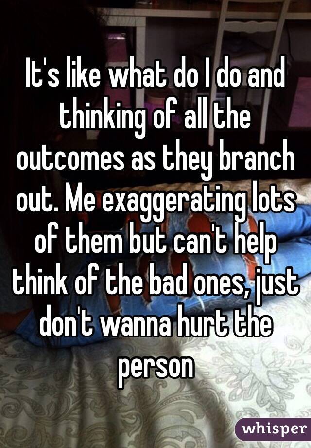 It's like what do I do and thinking of all the outcomes as they branch out. Me exaggerating lots of them but can't help think of the bad ones, just don't wanna hurt the person 