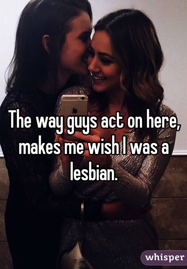 The way guys act on here, makes me wish I was a lesbian. 