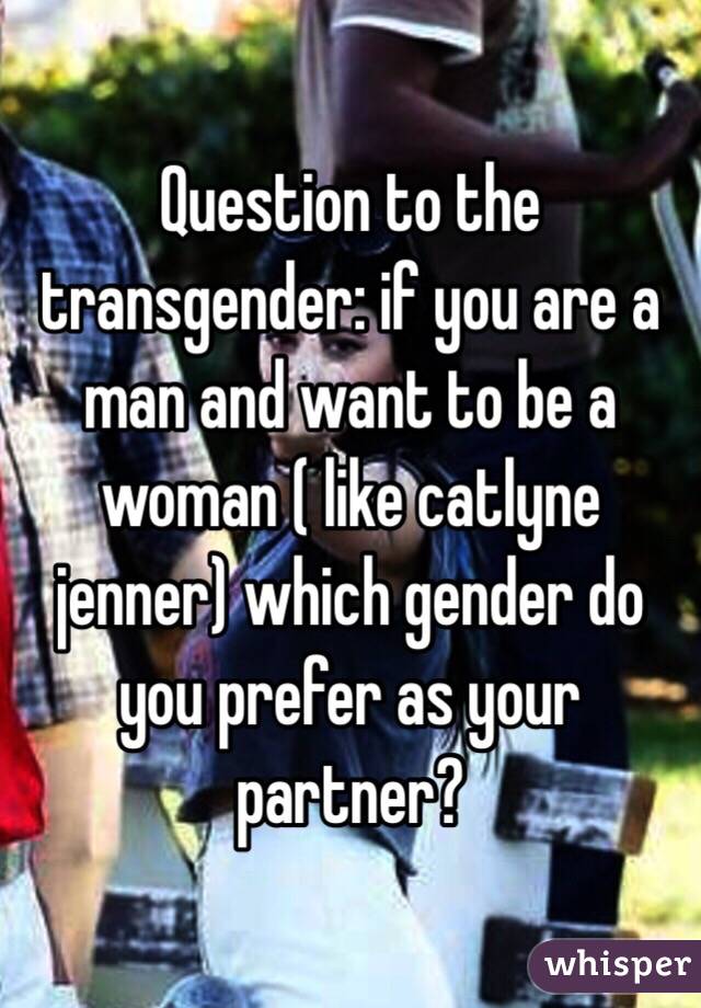 Question to the transgender: if you are a man and want to be a woman ( like catlyne jenner) which gender do you prefer as your partner? 