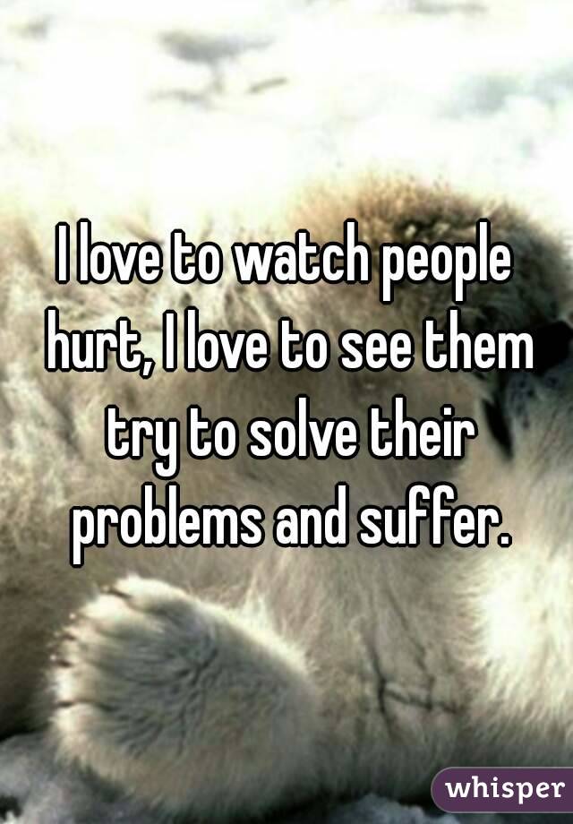 I love to watch people hurt, I love to see them try to solve their problems and suffer.