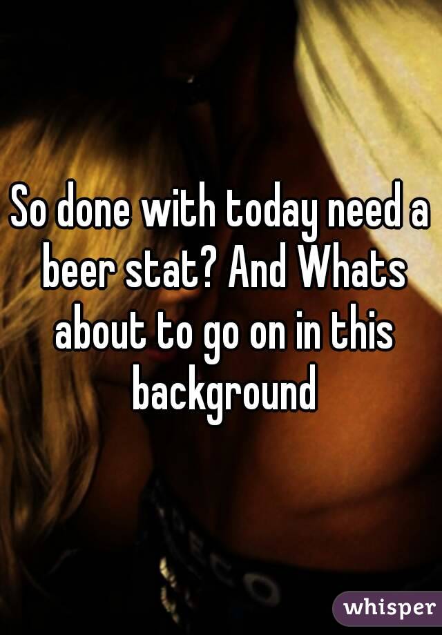 So done with today need a beer stat? And Whats about to go on in this background