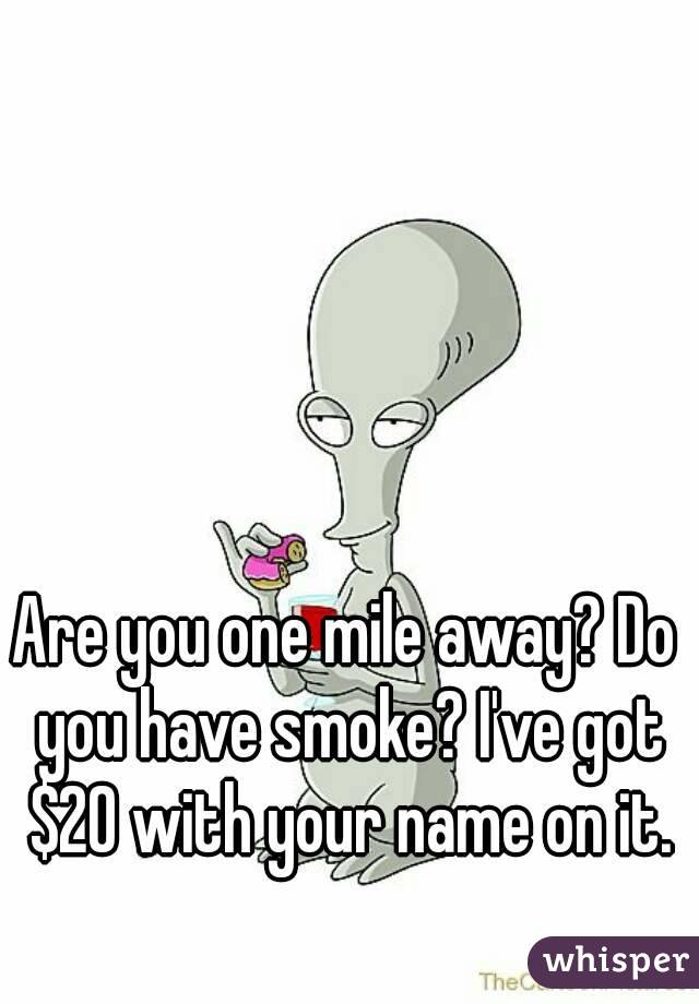 Are you one mile away? Do you have smoke? I've got $20 with your name on it.