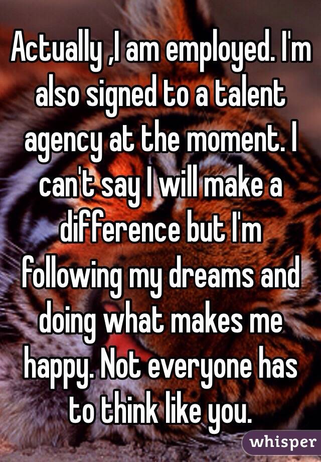 Actually ,I am employed. I'm also signed to a talent agency at the moment. I can't say I will make a difference but I'm following my dreams and doing what makes me happy. Not everyone has to think like you. 