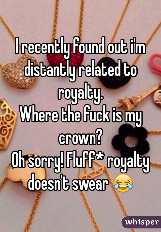 I recently found out i'm distantly related to royalty.
Where the fuck is my crown? 
Oh sorry! Fluff* royalty doesn't swear 😂