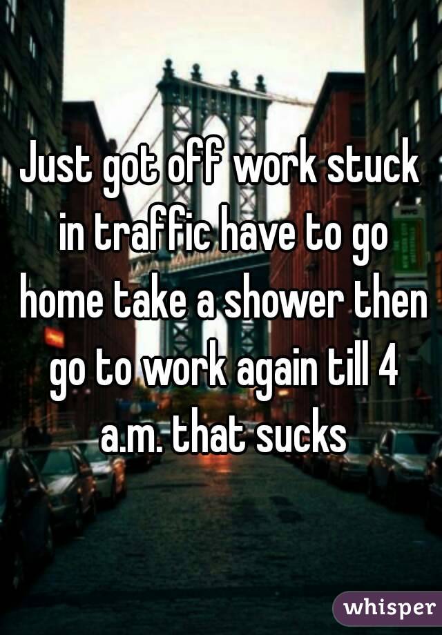 Just got off work stuck in traffic have to go home take a shower then go to work again till 4 a.m. that sucks