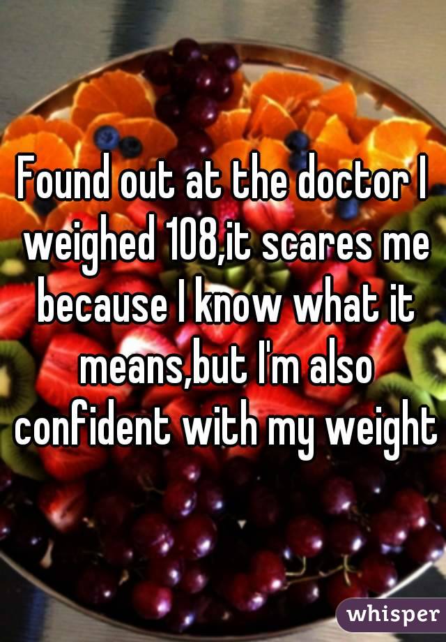 Found out at the doctor I weighed 108,it scares me because I know what it means,but I'm also confident with my weight