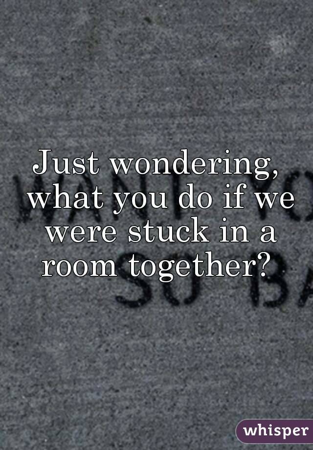 Just wondering, what you do if we were stuck in a room together? 