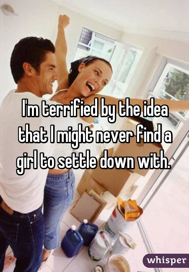 I'm terrified by the idea that I might never find a girl to settle down with. 