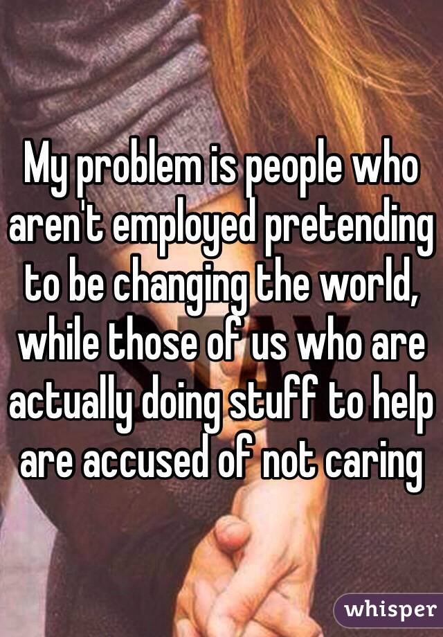 My problem is people who aren't employed pretending to be changing the world, while those of us who are actually doing stuff to help are accused of not caring