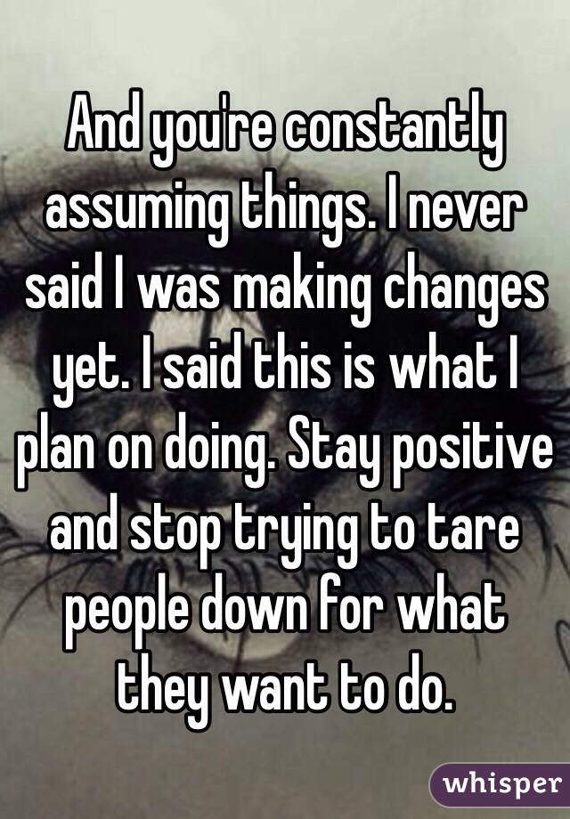 And you're constantly assuming things. I never said I was making changes yet. I said this is what I plan on doing. Stay positive and stop trying to tare people down for what they want to do. 