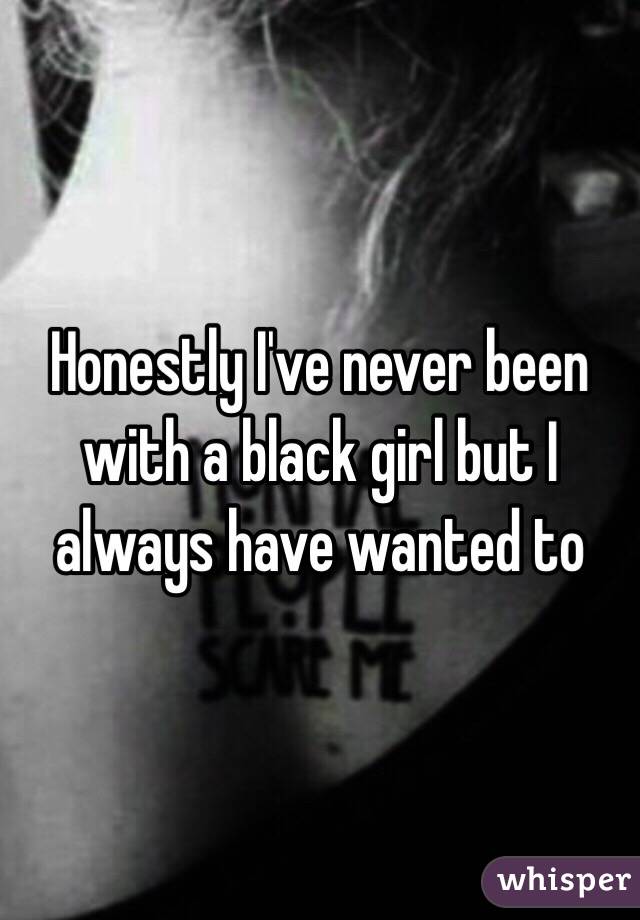 Honestly I've never been with a black girl but I always have wanted to 