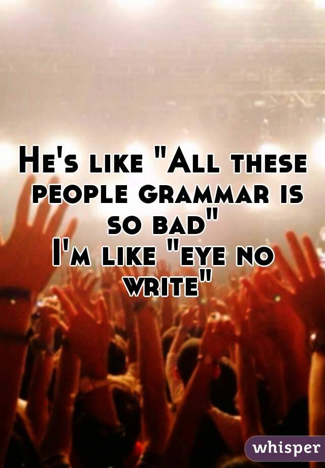 He's like "All these people grammar is so bad" 
I'm like "eye no write"