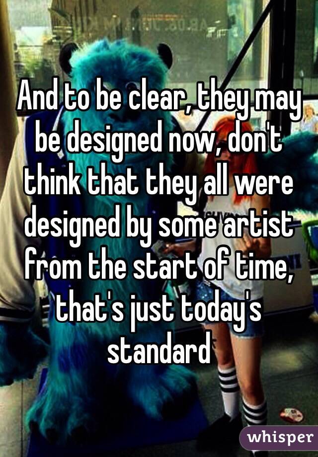 And to be clear, they may be designed now, don't think that they all were designed by some artist from the start of time, that's just today's standard