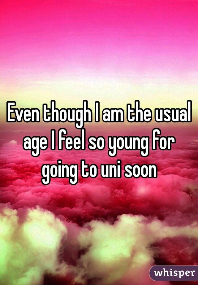 Even though I am the usual age I feel so young for going to uni soon