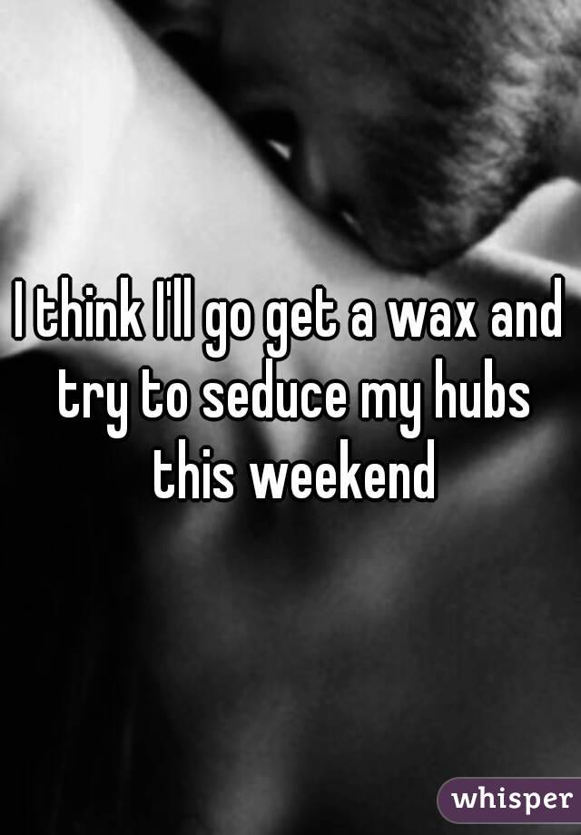 I think I'll go get a wax and try to seduce my hubs this weekend