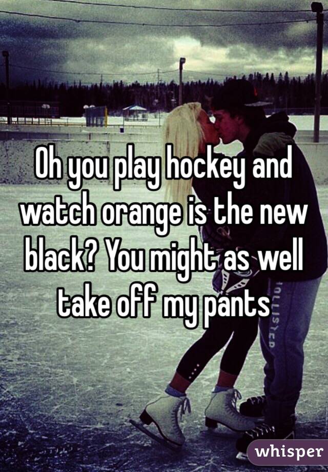 Oh you play hockey and watch orange is the new black? You might as well take off my pants