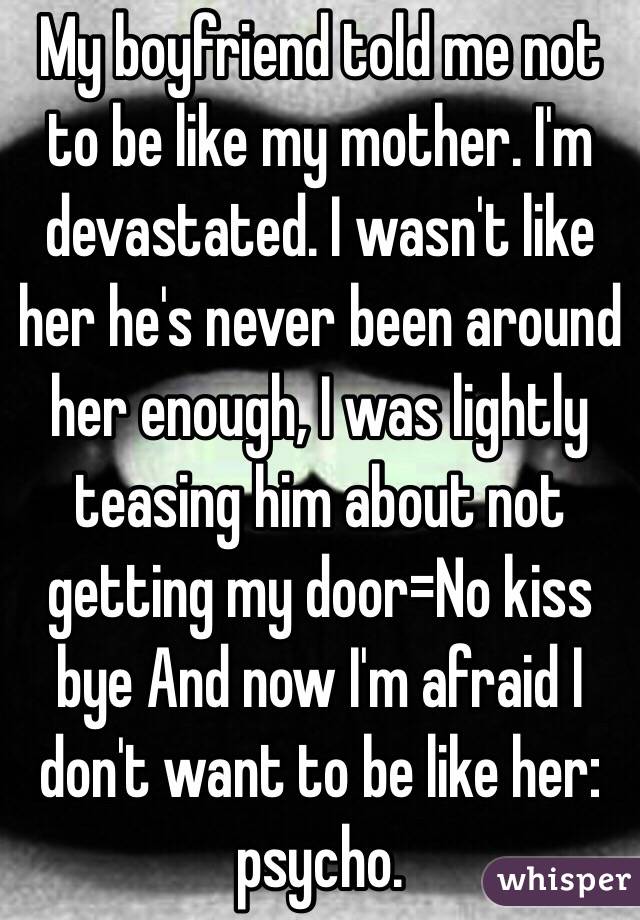 My boyfriend told me not to be like my mother. I'm devastated. I wasn't like her he's never been around her enough, I was lightly teasing him about not getting my door=No kiss bye And now I'm afraid I don't want to be like her: psycho.