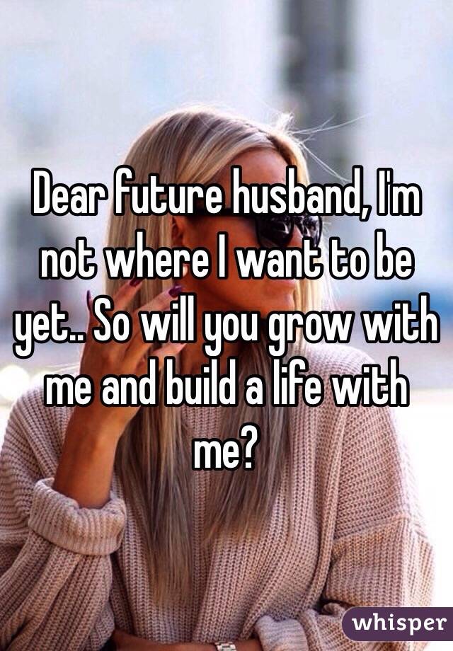 Dear future husband, I'm not where I want to be yet.. So will you grow with me and build a life with me?