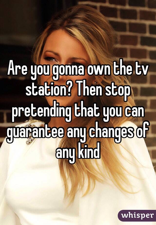 Are you gonna own the tv station? Then stop pretending that you can guarantee any changes of any kind