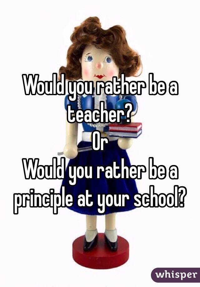 Would you rather be a teacher?
Or
Would you rather be a principle at your school?
