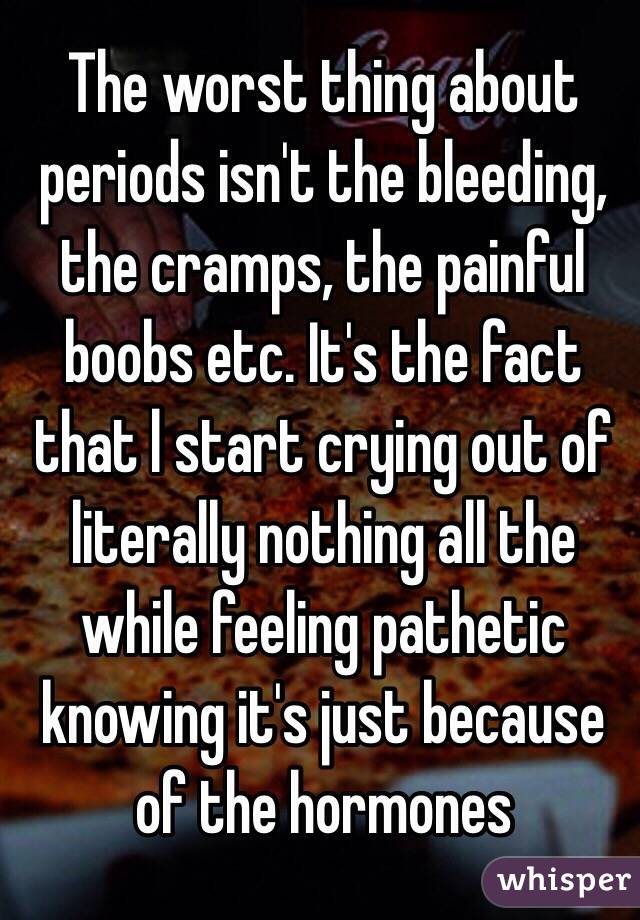 The worst thing about periods isn't the bleeding, the cramps, the painful boobs etc. It's the fact that l start crying out of literally nothing all the while feeling pathetic knowing it's just because of the hormones 