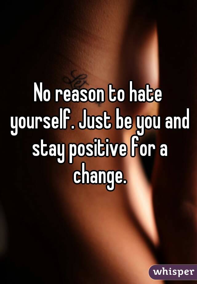 No reason to hate yourself. Just be you and stay positive for a change.