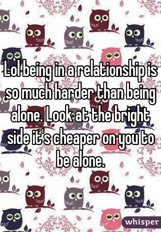 Lol being in a relationship is so much harder than being alone. Look at the bright side it's cheaper on you to be alone. 