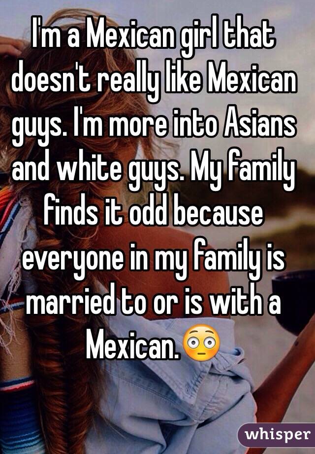 I'm a Mexican girl that doesn't really like Mexican guys. I'm more into Asians and white guys. My family finds it odd because everyone in my family is married to or is with a Mexican.😳