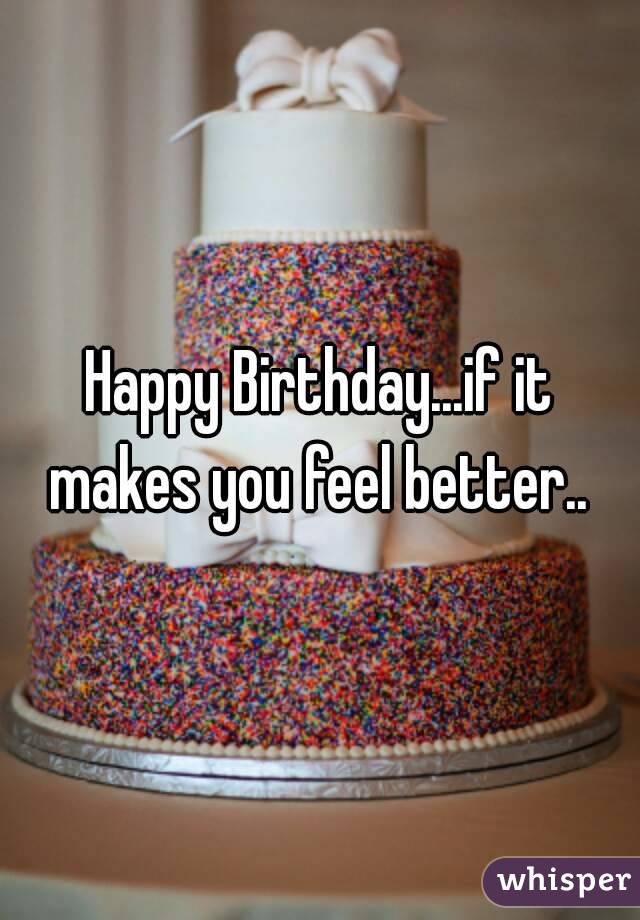 Happy Birthday...if it makes you feel better.. 