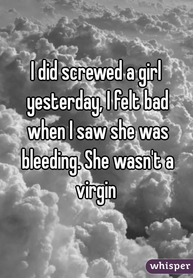 I did screwed a girl yesterday, I felt bad when I saw she was bleeding. She wasn't a virgin 