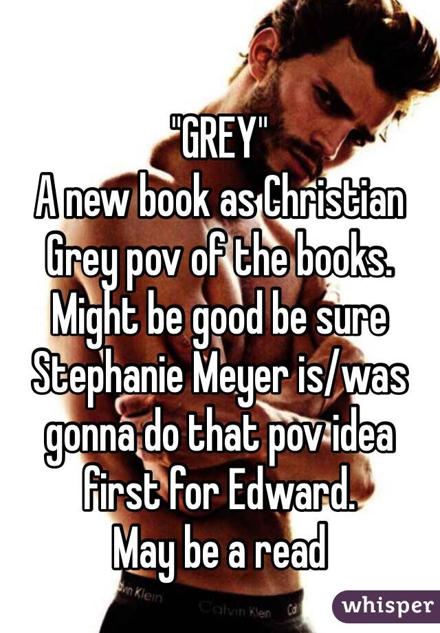 "GREY" 
A new book as Christian Grey pov of the books. Might be good be sure Stephanie Meyer is/was gonna do that pov idea first for Edward. 
May be a read 