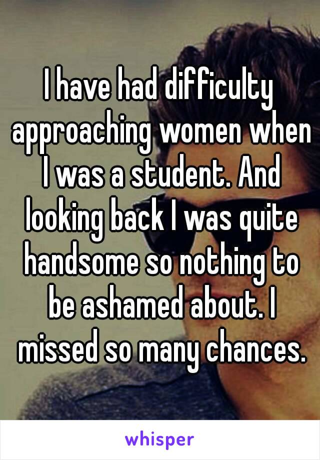 I have had difficulty approaching women when I was a student. And looking back I was quite handsome so nothing to be ashamed about. I missed so many chances.