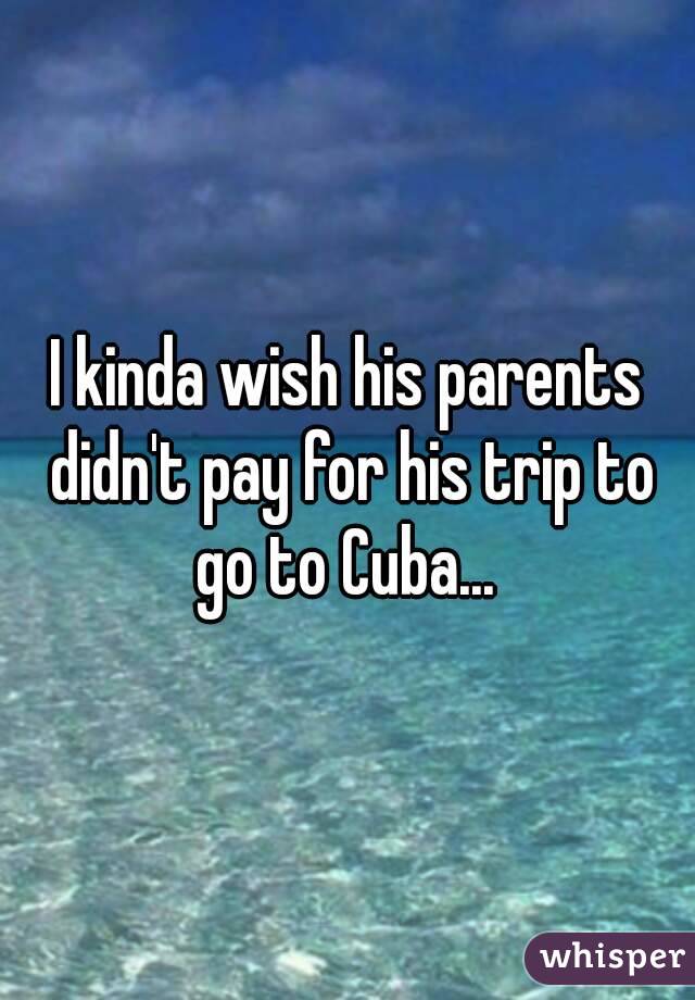 I kinda wish his parents didn't pay for his trip to go to Cuba... 