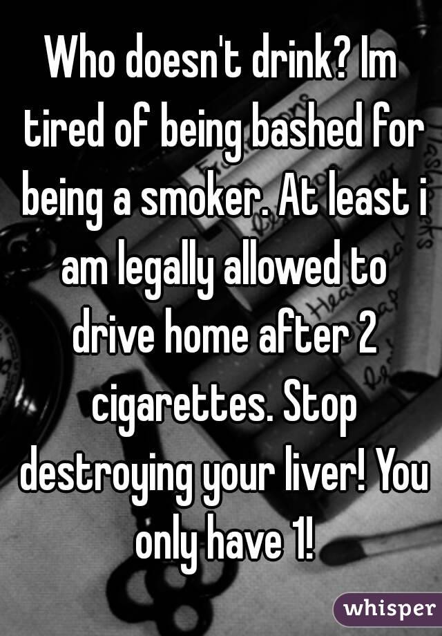 Who doesn't drink? Im tired of being bashed for being a smoker. At least i am legally allowed to drive home after 2 cigarettes. Stop destroying your liver! You only have 1!