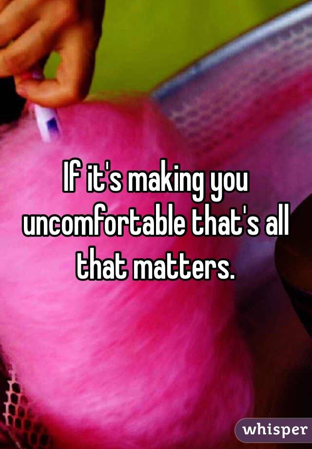 If it's making you uncomfortable that's all that matters.